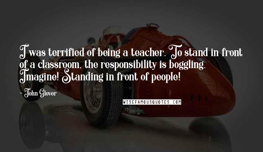 John Glover Quotes: I was terrified of being a teacher. To stand in front of a classroom, the responsibility is boggling. Imagine! Standing in front of people!