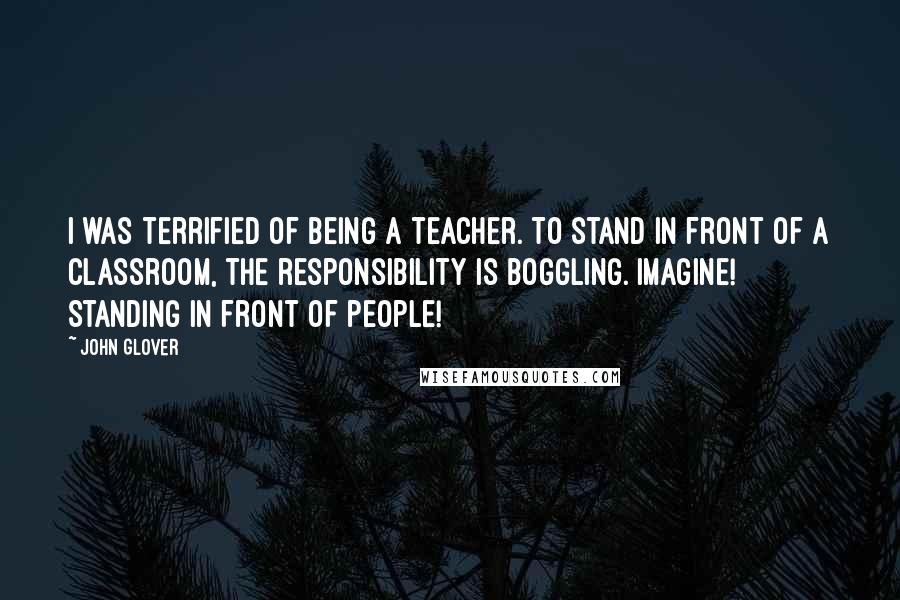 John Glover Quotes: I was terrified of being a teacher. To stand in front of a classroom, the responsibility is boggling. Imagine! Standing in front of people!