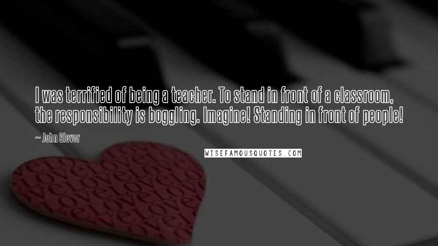 John Glover Quotes: I was terrified of being a teacher. To stand in front of a classroom, the responsibility is boggling. Imagine! Standing in front of people!