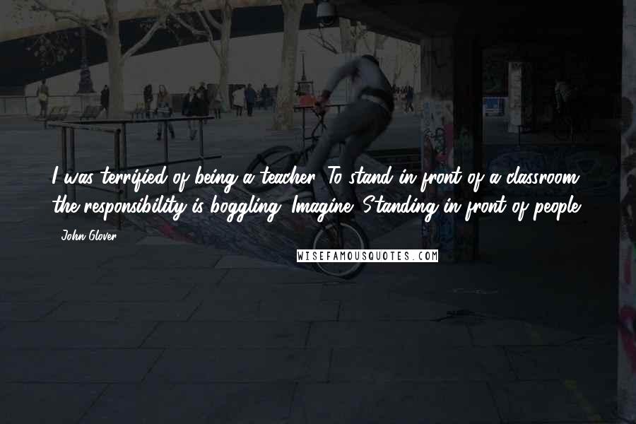 John Glover Quotes: I was terrified of being a teacher. To stand in front of a classroom, the responsibility is boggling. Imagine! Standing in front of people!