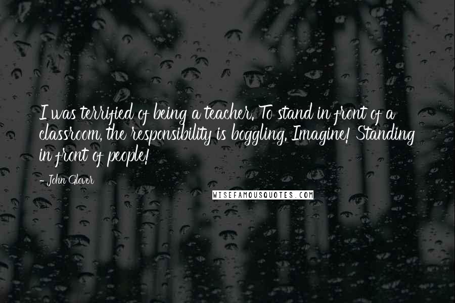 John Glover Quotes: I was terrified of being a teacher. To stand in front of a classroom, the responsibility is boggling. Imagine! Standing in front of people!