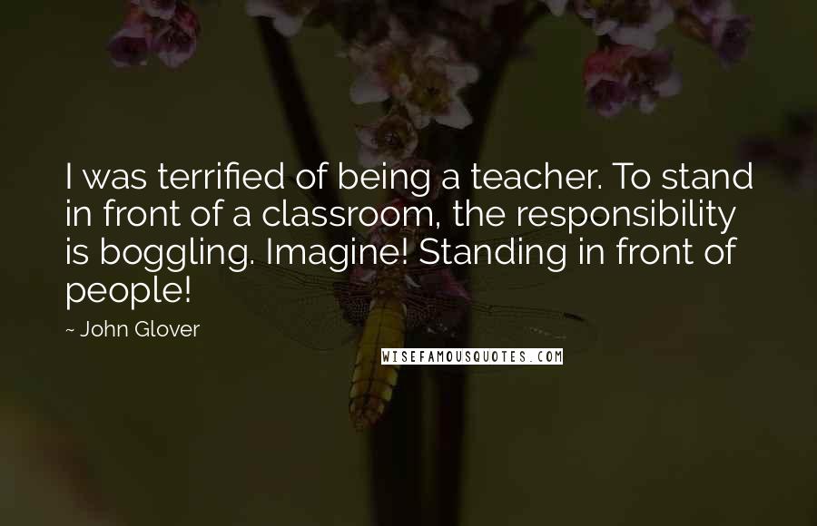 John Glover Quotes: I was terrified of being a teacher. To stand in front of a classroom, the responsibility is boggling. Imagine! Standing in front of people!