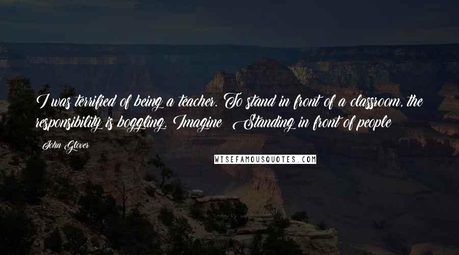 John Glover Quotes: I was terrified of being a teacher. To stand in front of a classroom, the responsibility is boggling. Imagine! Standing in front of people!