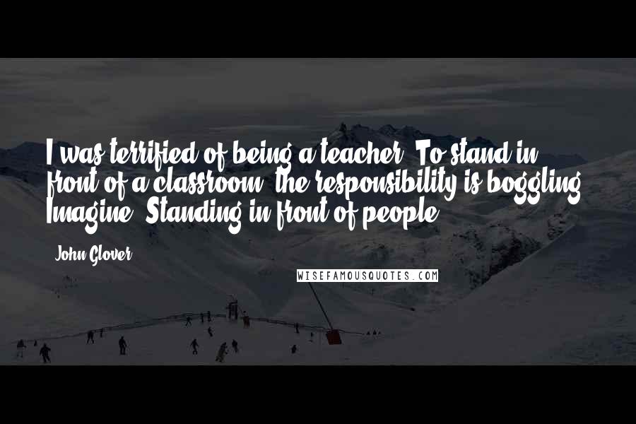 John Glover Quotes: I was terrified of being a teacher. To stand in front of a classroom, the responsibility is boggling. Imagine! Standing in front of people!