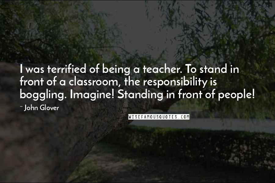 John Glover Quotes: I was terrified of being a teacher. To stand in front of a classroom, the responsibility is boggling. Imagine! Standing in front of people!