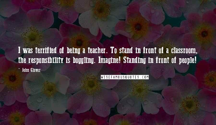 John Glover Quotes: I was terrified of being a teacher. To stand in front of a classroom, the responsibility is boggling. Imagine! Standing in front of people!