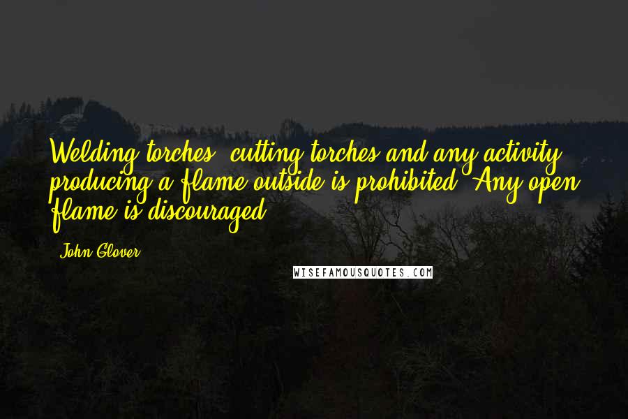 John Glover Quotes: Welding torches, cutting torches and any activity producing a flame outside is prohibited. Any open flame is discouraged.