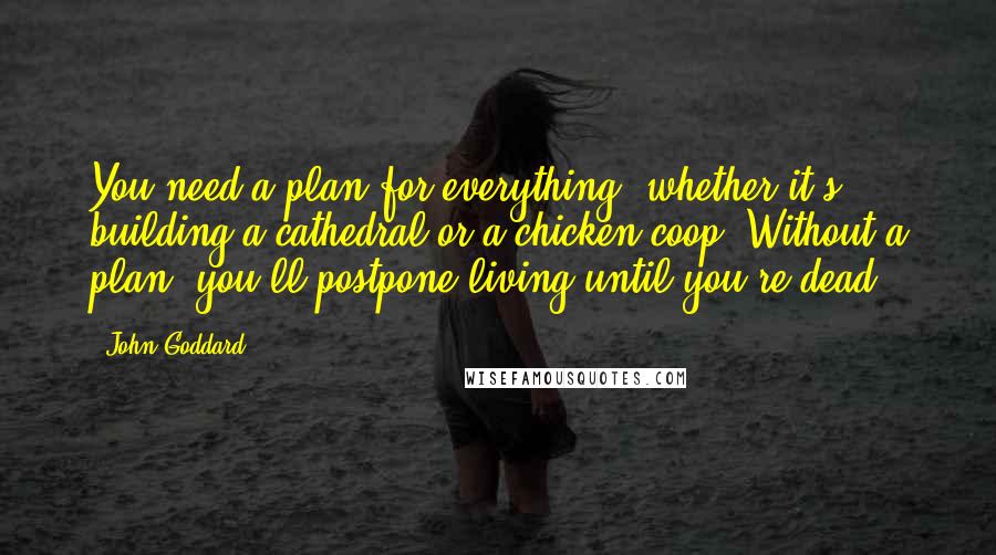 John Goddard Quotes: You need a plan for everything, whether it's building a cathedral or a chicken coop. Without a plan, you'll postpone living until you're dead.