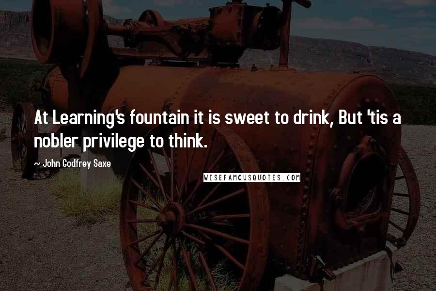 John Godfrey Saxe Quotes: At Learning's fountain it is sweet to drink, But 'tis a nobler privilege to think.