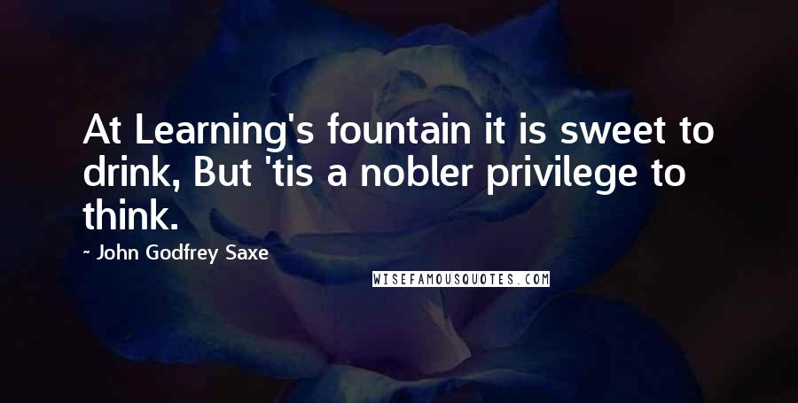 John Godfrey Saxe Quotes: At Learning's fountain it is sweet to drink, But 'tis a nobler privilege to think.