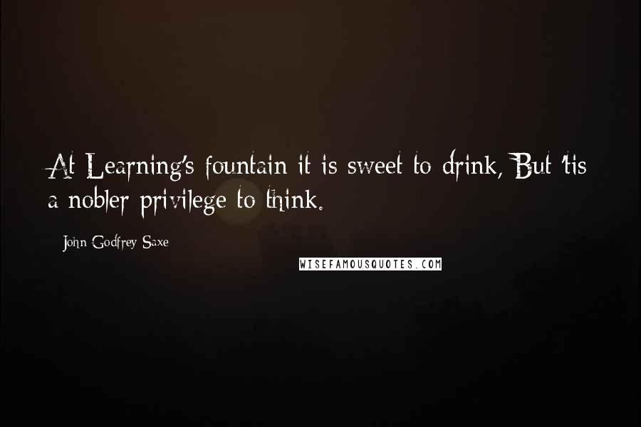 John Godfrey Saxe Quotes: At Learning's fountain it is sweet to drink, But 'tis a nobler privilege to think.