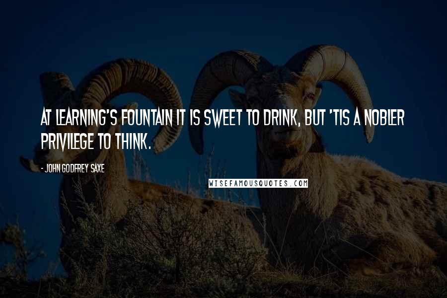 John Godfrey Saxe Quotes: At Learning's fountain it is sweet to drink, But 'tis a nobler privilege to think.