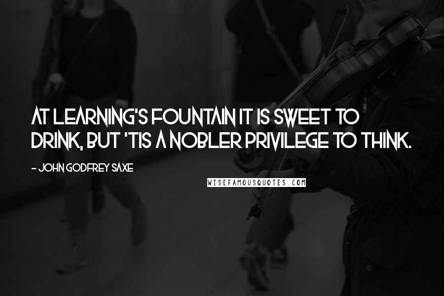 John Godfrey Saxe Quotes: At Learning's fountain it is sweet to drink, But 'tis a nobler privilege to think.