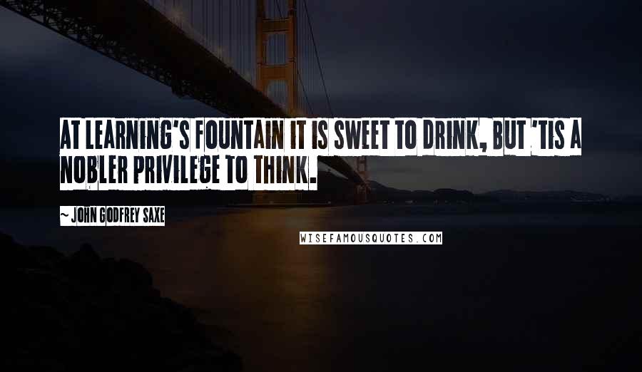 John Godfrey Saxe Quotes: At Learning's fountain it is sweet to drink, But 'tis a nobler privilege to think.