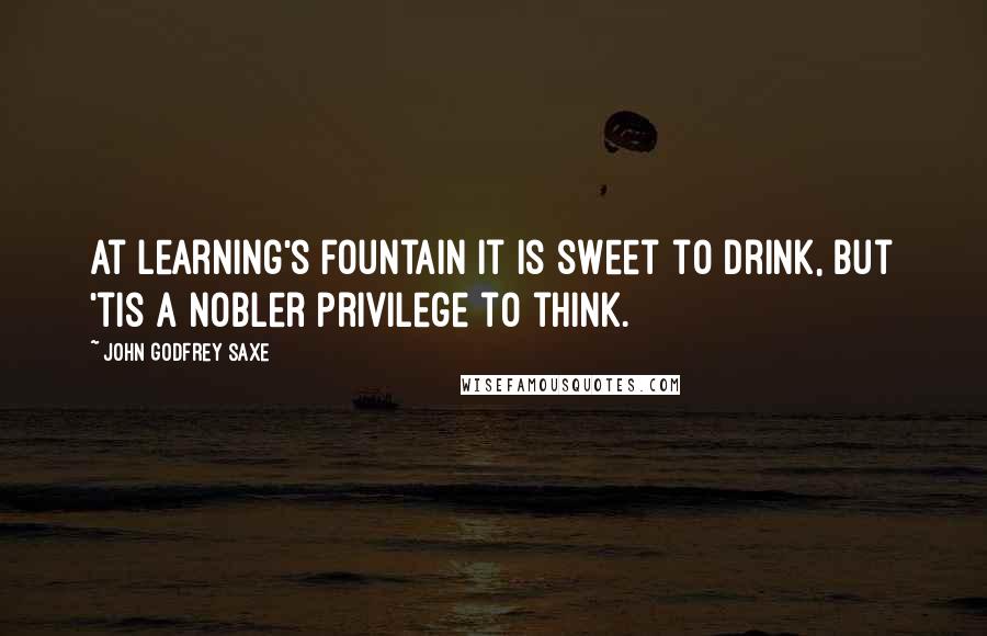 John Godfrey Saxe Quotes: At Learning's fountain it is sweet to drink, But 'tis a nobler privilege to think.