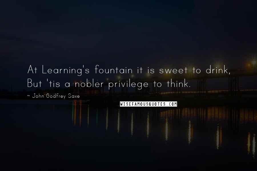 John Godfrey Saxe Quotes: At Learning's fountain it is sweet to drink, But 'tis a nobler privilege to think.