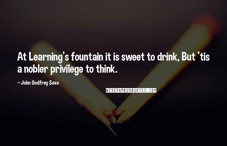 John Godfrey Saxe Quotes: At Learning's fountain it is sweet to drink, But 'tis a nobler privilege to think.