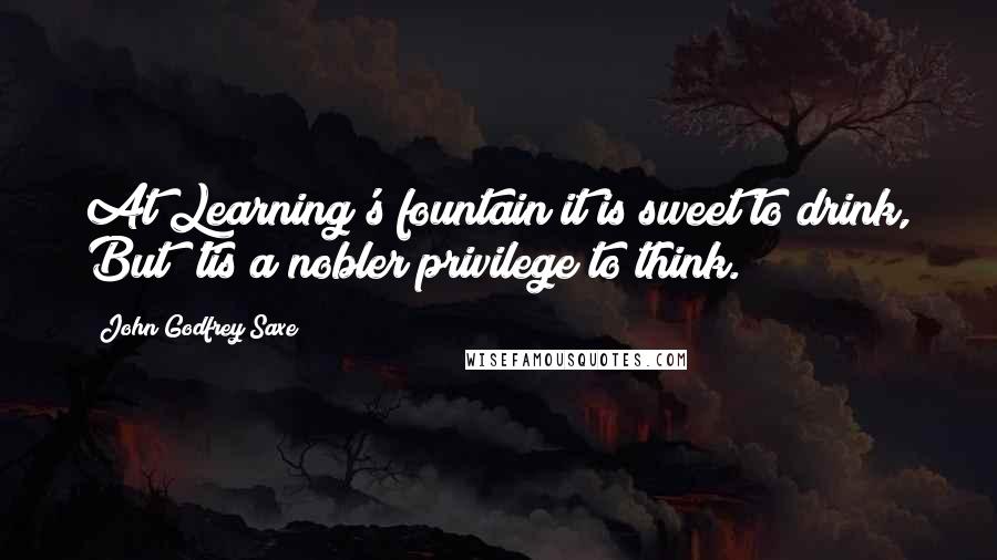 John Godfrey Saxe Quotes: At Learning's fountain it is sweet to drink, But 'tis a nobler privilege to think.