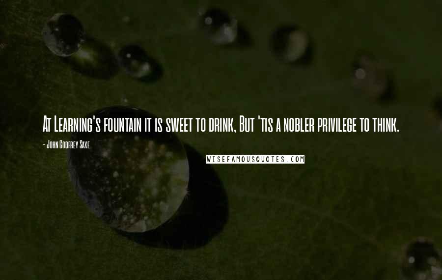 John Godfrey Saxe Quotes: At Learning's fountain it is sweet to drink, But 'tis a nobler privilege to think.