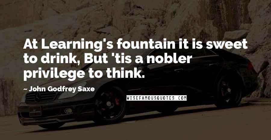 John Godfrey Saxe Quotes: At Learning's fountain it is sweet to drink, But 'tis a nobler privilege to think.