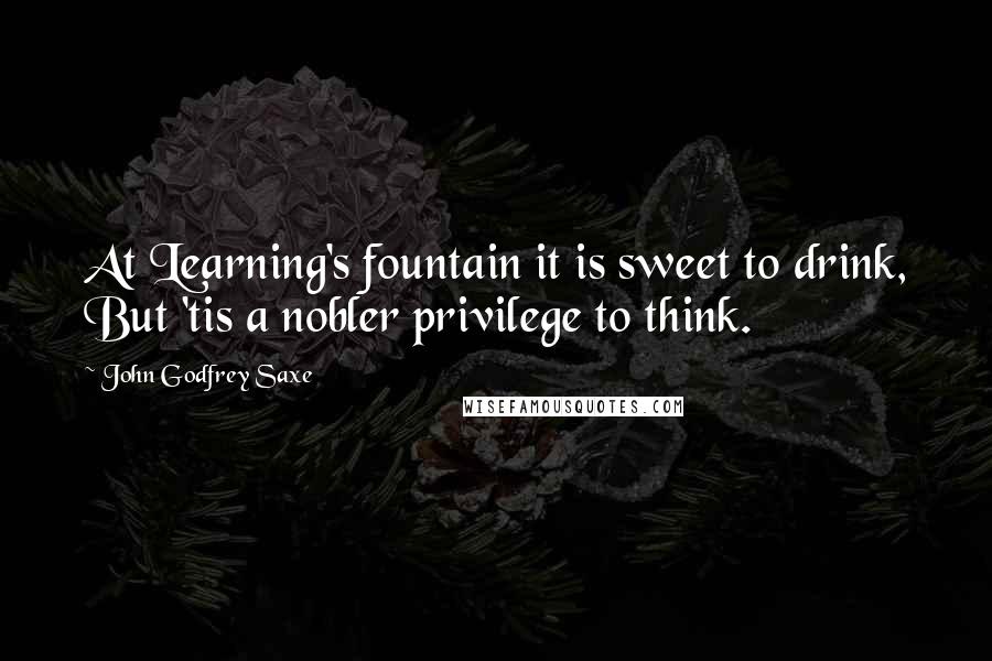 John Godfrey Saxe Quotes: At Learning's fountain it is sweet to drink, But 'tis a nobler privilege to think.