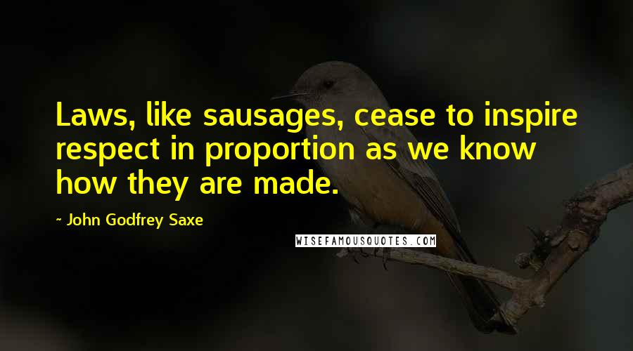 John Godfrey Saxe Quotes: Laws, like sausages, cease to inspire respect in proportion as we know how they are made.