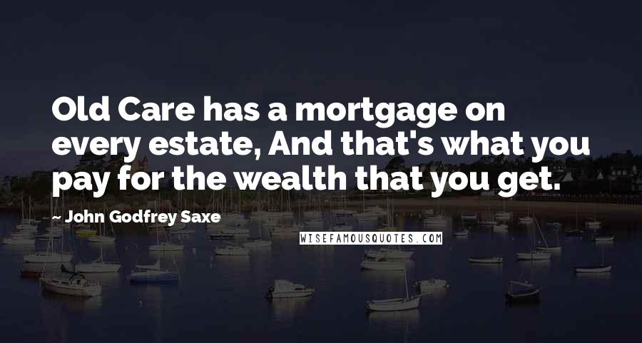 John Godfrey Saxe Quotes: Old Care has a mortgage on every estate, And that's what you pay for the wealth that you get.