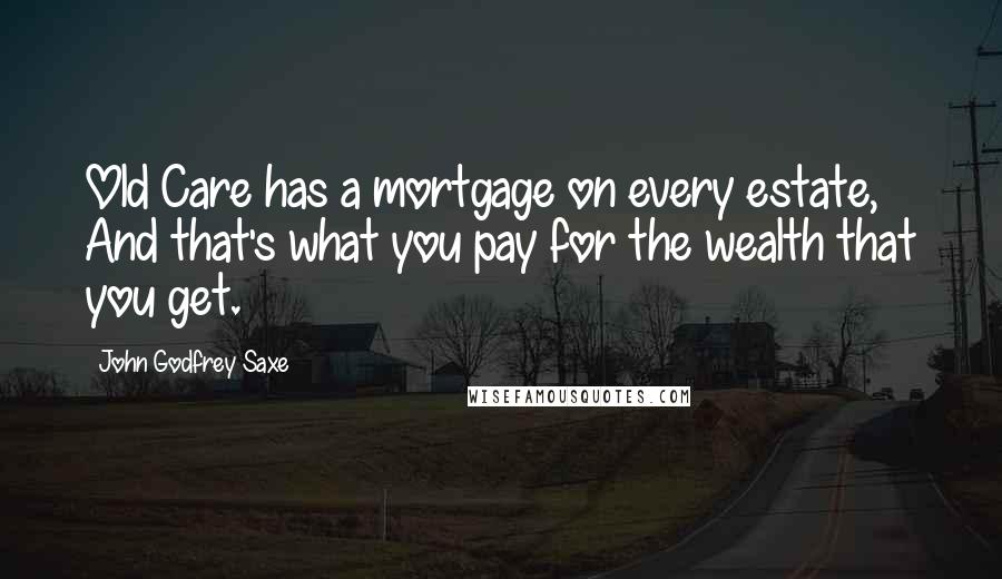 John Godfrey Saxe Quotes: Old Care has a mortgage on every estate, And that's what you pay for the wealth that you get.