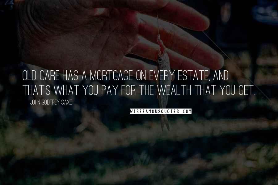 John Godfrey Saxe Quotes: Old Care has a mortgage on every estate, And that's what you pay for the wealth that you get.