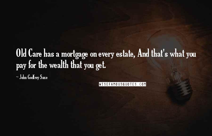 John Godfrey Saxe Quotes: Old Care has a mortgage on every estate, And that's what you pay for the wealth that you get.