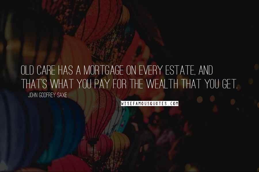 John Godfrey Saxe Quotes: Old Care has a mortgage on every estate, And that's what you pay for the wealth that you get.