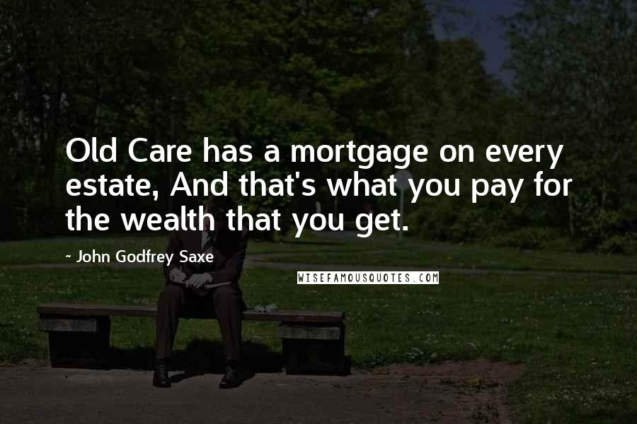 John Godfrey Saxe Quotes: Old Care has a mortgage on every estate, And that's what you pay for the wealth that you get.