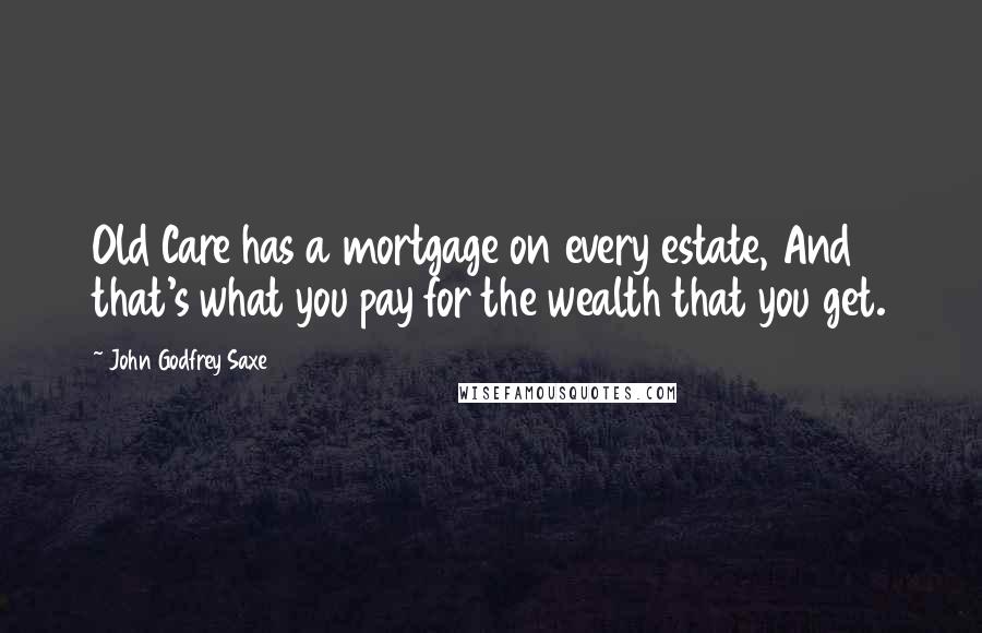 John Godfrey Saxe Quotes: Old Care has a mortgage on every estate, And that's what you pay for the wealth that you get.