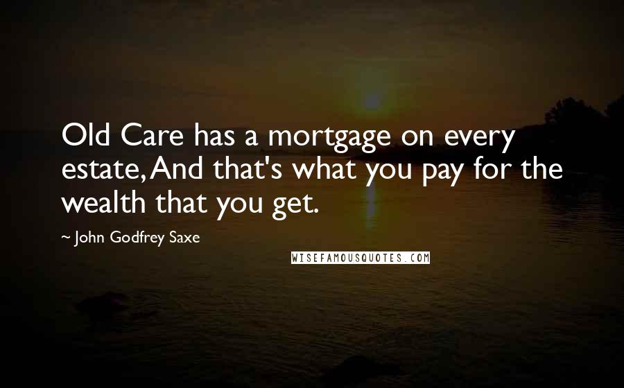 John Godfrey Saxe Quotes: Old Care has a mortgage on every estate, And that's what you pay for the wealth that you get.