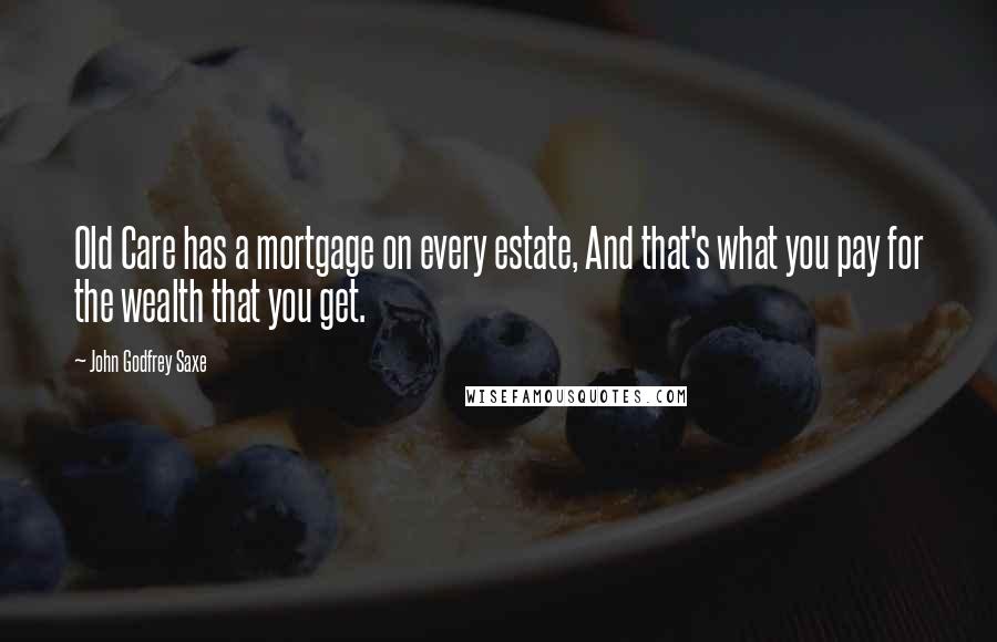 John Godfrey Saxe Quotes: Old Care has a mortgage on every estate, And that's what you pay for the wealth that you get.