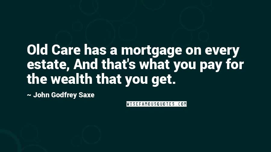 John Godfrey Saxe Quotes: Old Care has a mortgage on every estate, And that's what you pay for the wealth that you get.