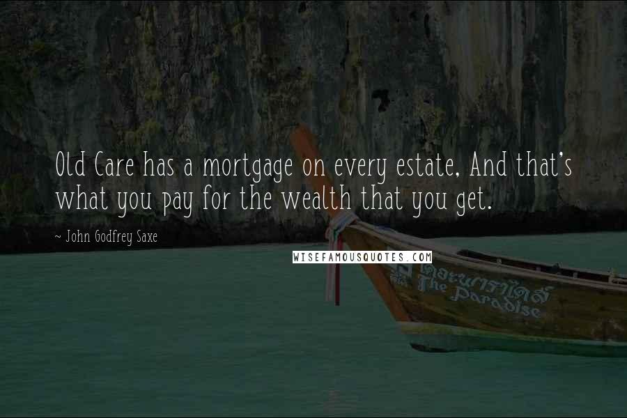 John Godfrey Saxe Quotes: Old Care has a mortgage on every estate, And that's what you pay for the wealth that you get.