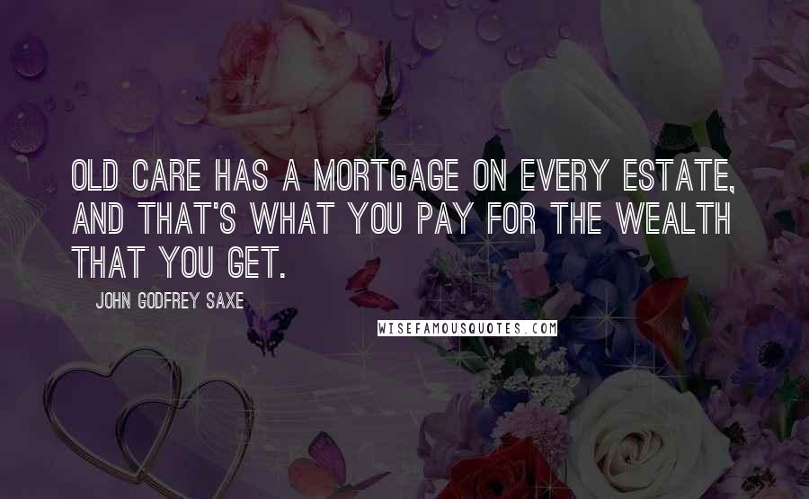 John Godfrey Saxe Quotes: Old Care has a mortgage on every estate, And that's what you pay for the wealth that you get.