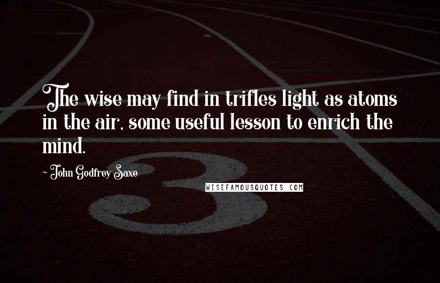 John Godfrey Saxe Quotes: The wise may find in trifles light as atoms in the air, some useful lesson to enrich the mind.