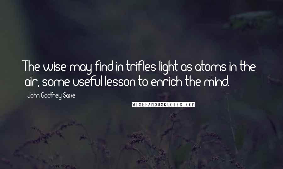 John Godfrey Saxe Quotes: The wise may find in trifles light as atoms in the air, some useful lesson to enrich the mind.