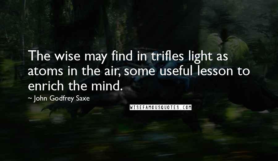 John Godfrey Saxe Quotes: The wise may find in trifles light as atoms in the air, some useful lesson to enrich the mind.