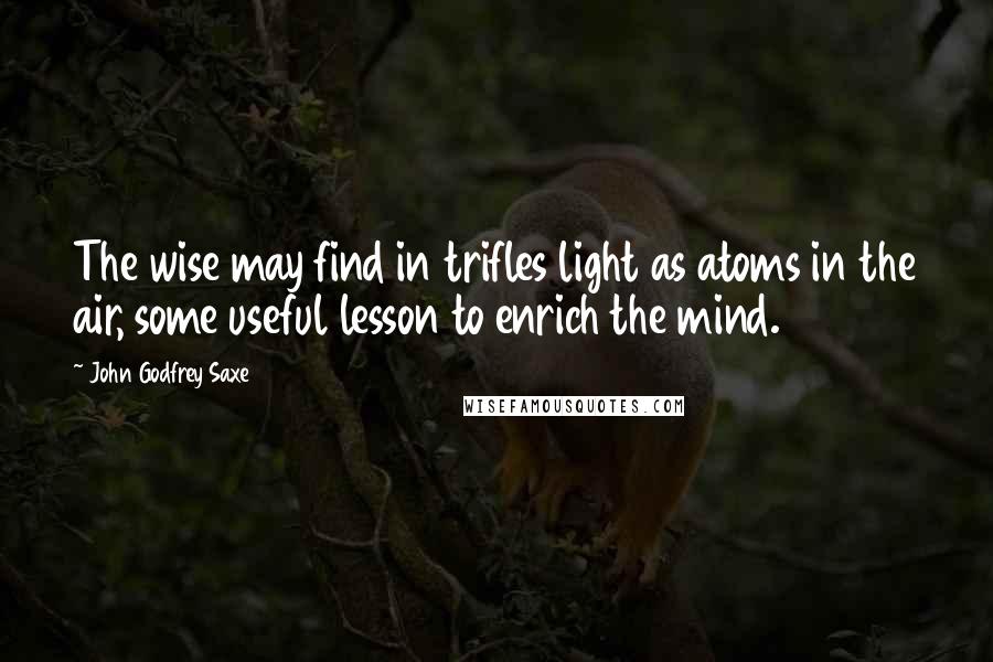 John Godfrey Saxe Quotes: The wise may find in trifles light as atoms in the air, some useful lesson to enrich the mind.