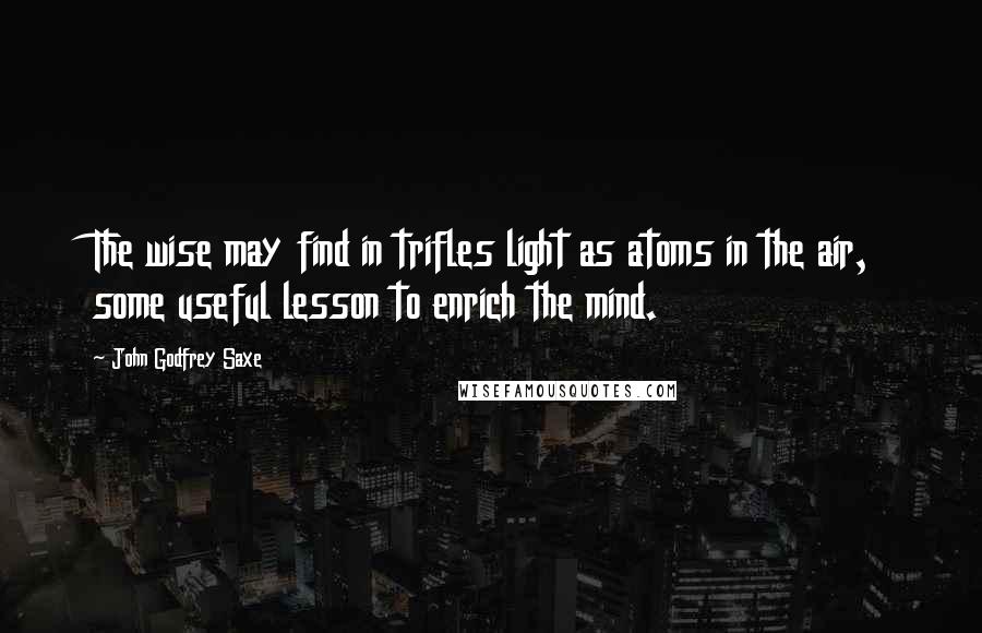 John Godfrey Saxe Quotes: The wise may find in trifles light as atoms in the air, some useful lesson to enrich the mind.