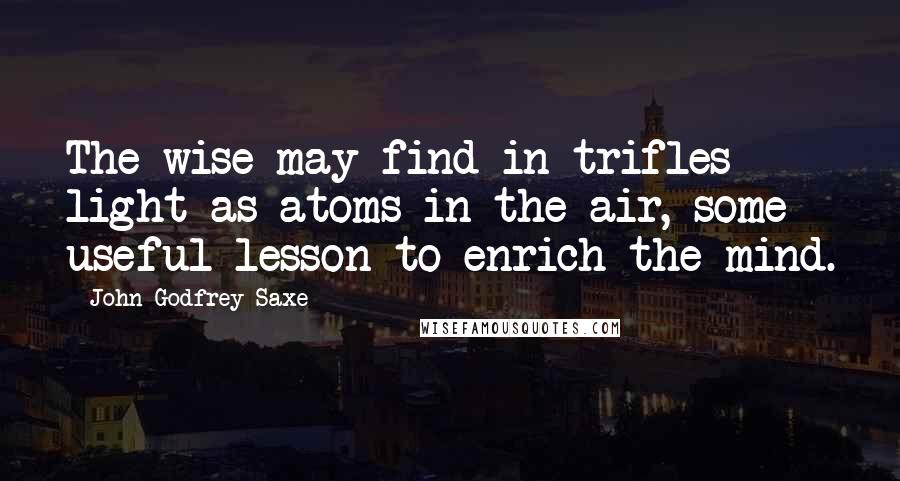 John Godfrey Saxe Quotes: The wise may find in trifles light as atoms in the air, some useful lesson to enrich the mind.