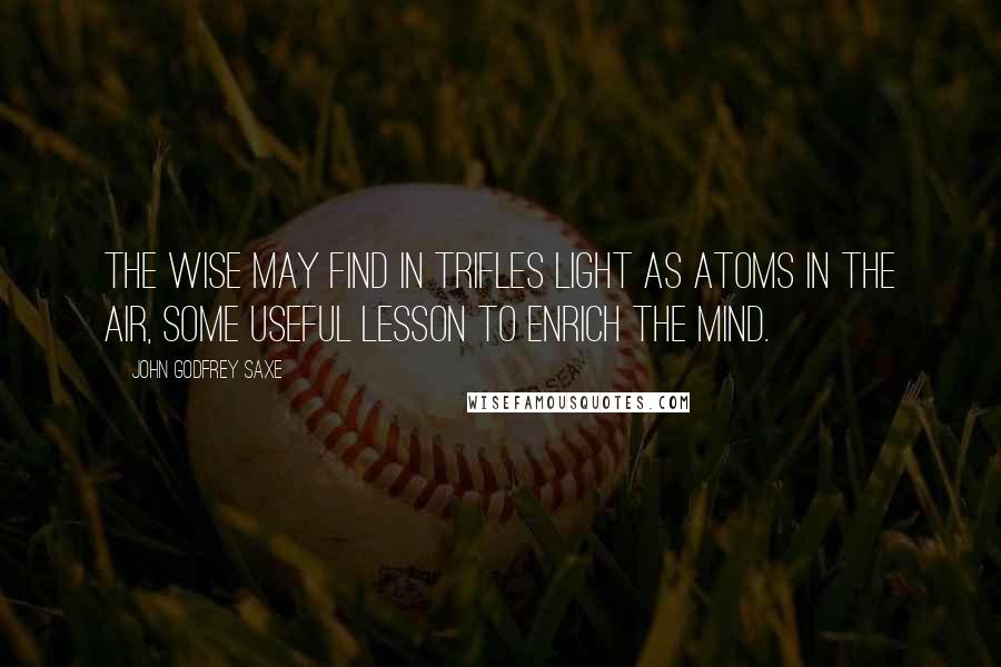 John Godfrey Saxe Quotes: The wise may find in trifles light as atoms in the air, some useful lesson to enrich the mind.