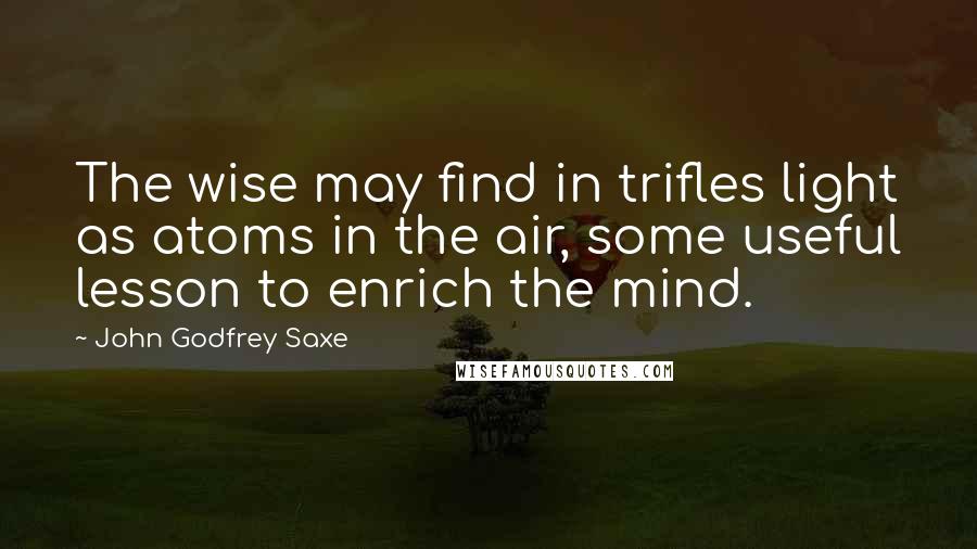 John Godfrey Saxe Quotes: The wise may find in trifles light as atoms in the air, some useful lesson to enrich the mind.