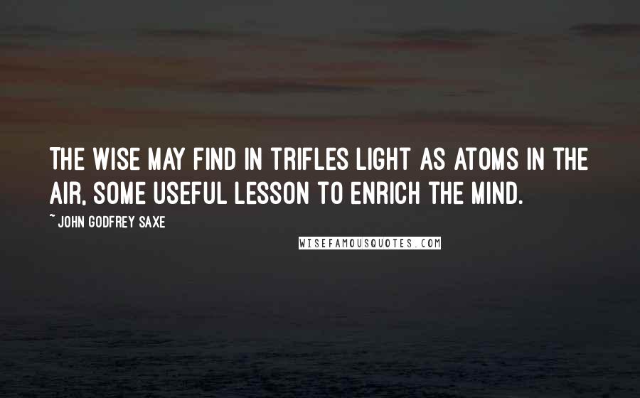 John Godfrey Saxe Quotes: The wise may find in trifles light as atoms in the air, some useful lesson to enrich the mind.