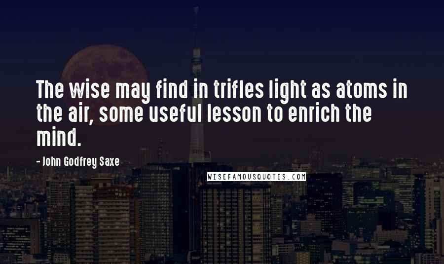 John Godfrey Saxe Quotes: The wise may find in trifles light as atoms in the air, some useful lesson to enrich the mind.