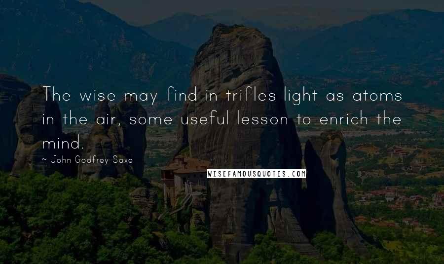 John Godfrey Saxe Quotes: The wise may find in trifles light as atoms in the air, some useful lesson to enrich the mind.