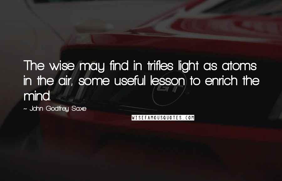 John Godfrey Saxe Quotes: The wise may find in trifles light as atoms in the air, some useful lesson to enrich the mind.